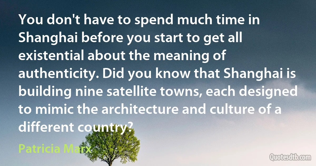 You don't have to spend much time in Shanghai before you start to get all existential about the meaning of authenticity. Did you know that Shanghai is building nine satellite towns, each designed to mimic the architecture and culture of a different country? (Patricia Marx)