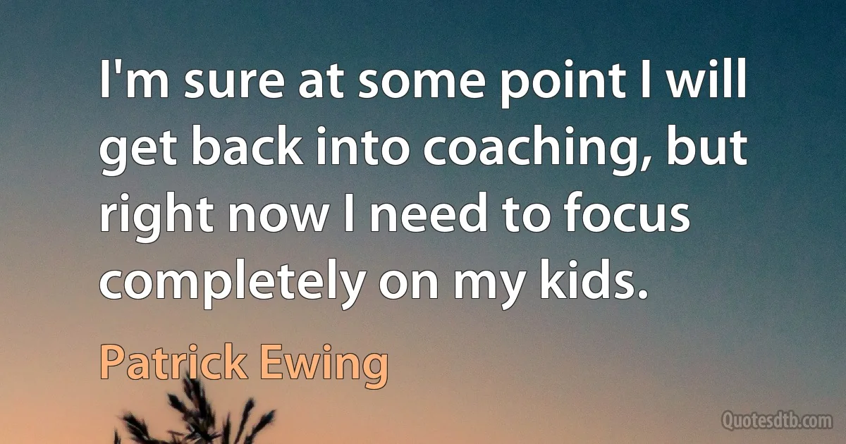 I'm sure at some point I will get back into coaching, but right now I need to focus completely on my kids. (Patrick Ewing)