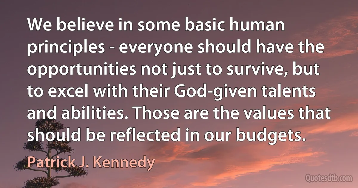 We believe in some basic human principles - everyone should have the opportunities not just to survive, but to excel with their God-given talents and abilities. Those are the values that should be reflected in our budgets. (Patrick J. Kennedy)