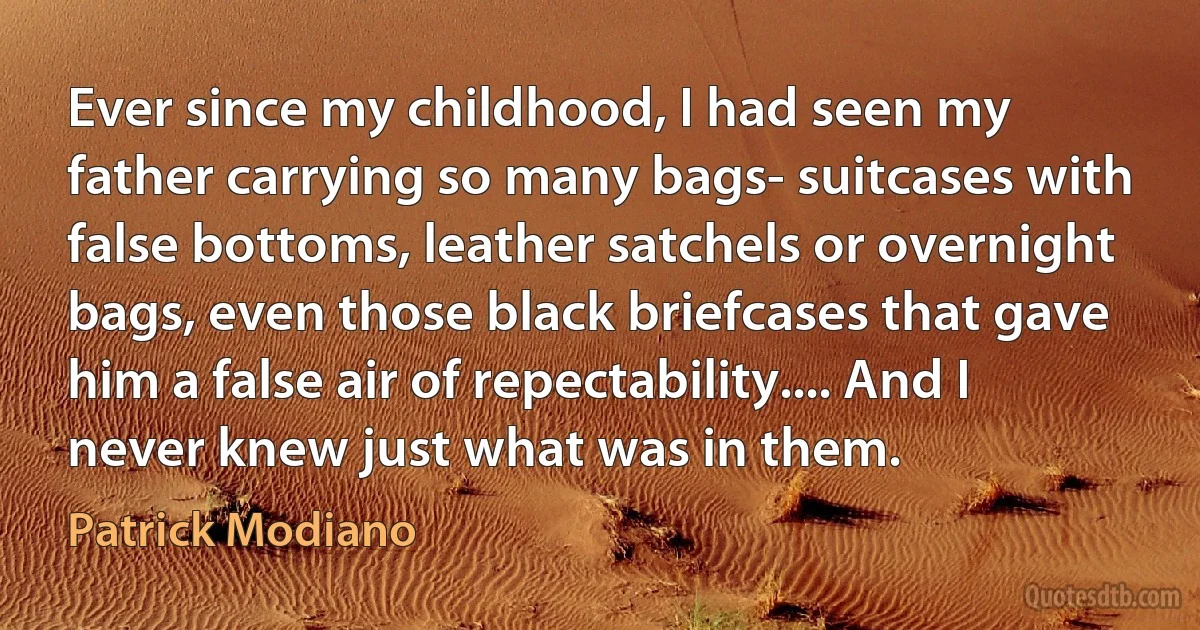 Ever since my childhood, I had seen my father carrying so many bags- suitcases with false bottoms, leather satchels or overnight bags, even those black briefcases that gave him a false air of repectability.... And I never knew just what was in them. (Patrick Modiano)