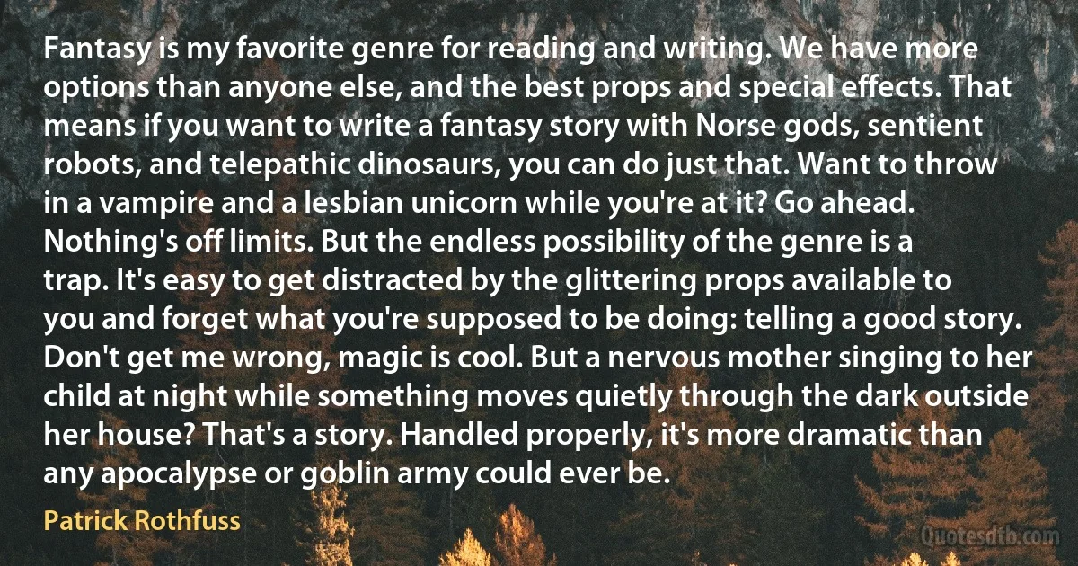 Fantasy is my favorite genre for reading and writing. We have more options than anyone else, and the best props and special effects. That means if you want to write a fantasy story with Norse gods, sentient robots, and telepathic dinosaurs, you can do just that. Want to throw in a vampire and a lesbian unicorn while you're at it? Go ahead. Nothing's off limits. But the endless possibility of the genre is a trap. It's easy to get distracted by the glittering props available to you and forget what you're supposed to be doing: telling a good story. Don't get me wrong, magic is cool. But a nervous mother singing to her child at night while something moves quietly through the dark outside her house? That's a story. Handled properly, it's more dramatic than any apocalypse or goblin army could ever be. (Patrick Rothfuss)