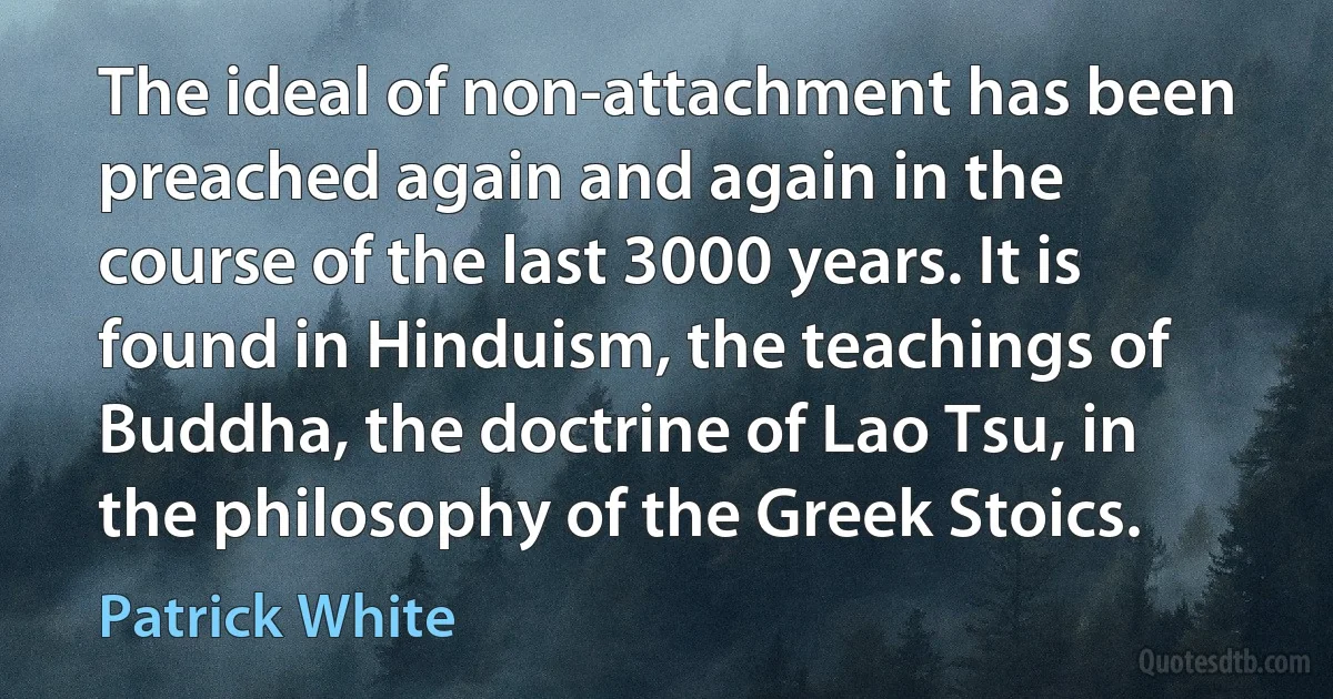 The ideal of non-attachment has been preached again and again in the course of the last 3000 years. It is found in Hinduism, the teachings of Buddha, the doctrine of Lao Tsu, in the philosophy of the Greek Stoics. (Patrick White)