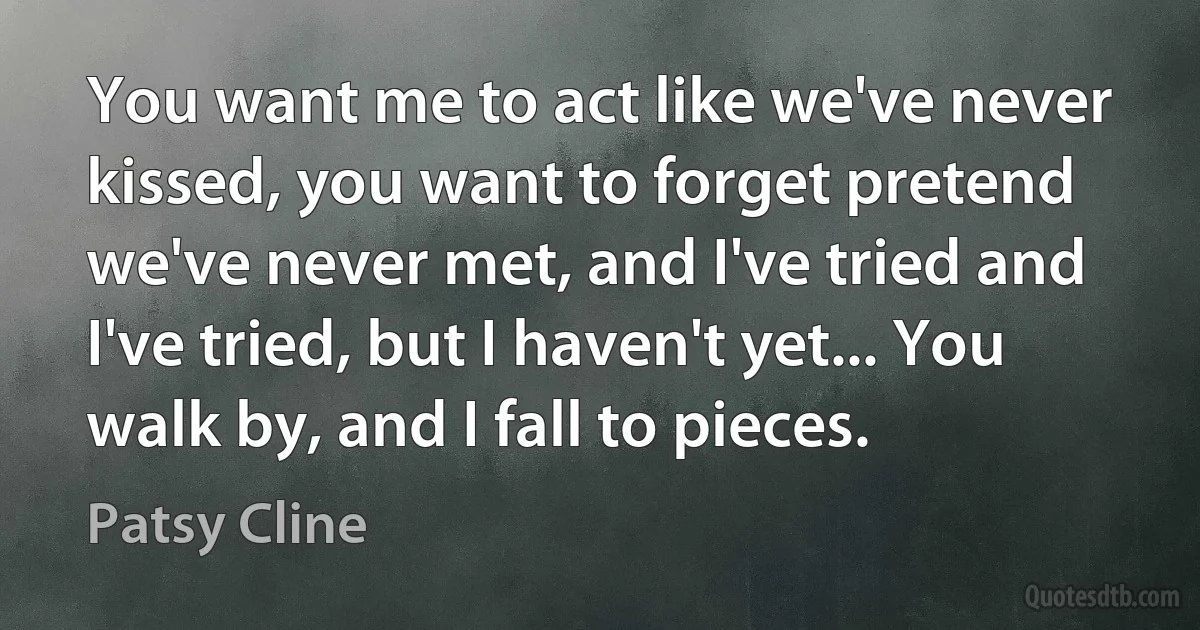 You want me to act like we've never kissed, you want to forget pretend we've never met, and I've tried and I've tried, but I haven't yet... You walk by, and I fall to pieces. (Patsy Cline)