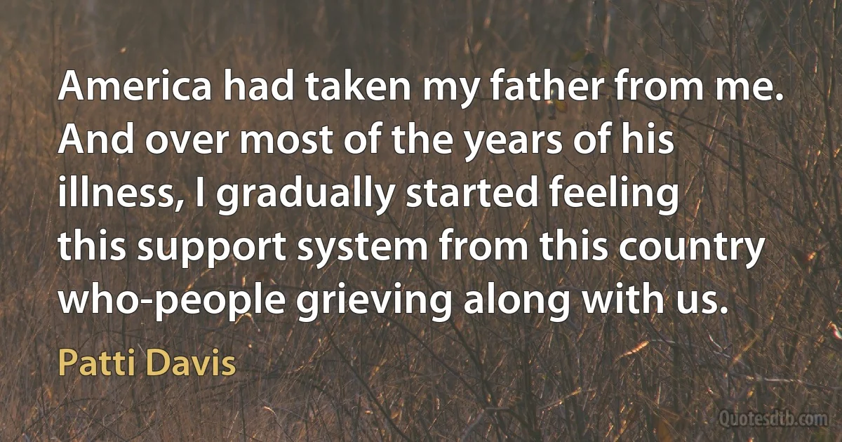 America had taken my father from me. And over most of the years of his illness, I gradually started feeling this support system from this country who-people grieving along with us. (Patti Davis)