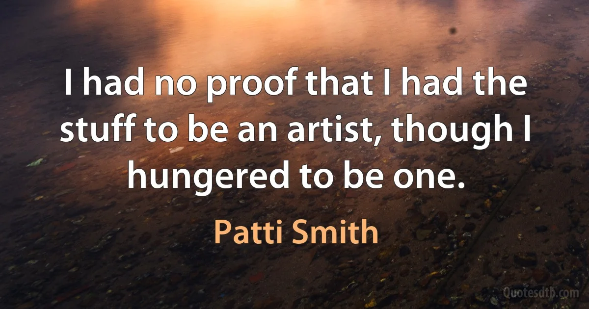 I had no proof that I had the stuff to be an artist, though I hungered to be one. (Patti Smith)