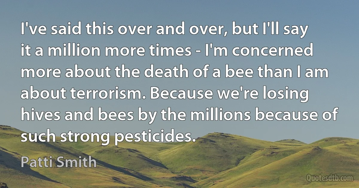 I've said this over and over, but I'll say it a million more times - I'm concerned more about the death of a bee than I am about terrorism. Because we're losing hives and bees by the millions because of such strong pesticides. (Patti Smith)