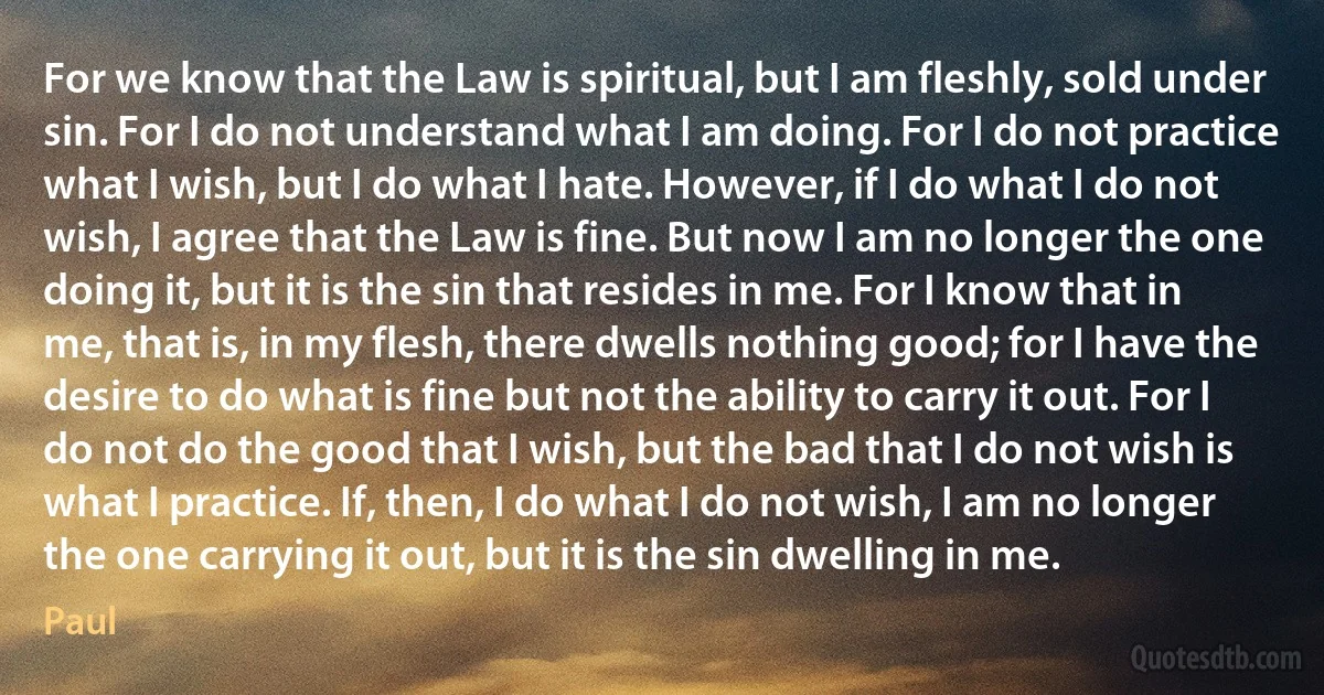 For we know that the Law is spiritual, but I am fleshly, sold under sin. For I do not understand what I am doing. For I do not practice what I wish, but I do what I hate. However, if I do what I do not wish, I agree that the Law is fine. But now I am no longer the one doing it, but it is the sin that resides in me. For I know that in me, that is, in my flesh, there dwells nothing good; for I have the desire to do what is fine but not the ability to carry it out. For I do not do the good that I wish, but the bad that I do not wish is what I practice. If, then, I do what I do not wish, I am no longer the one carrying it out, but it is the sin dwelling in me. (Paul)