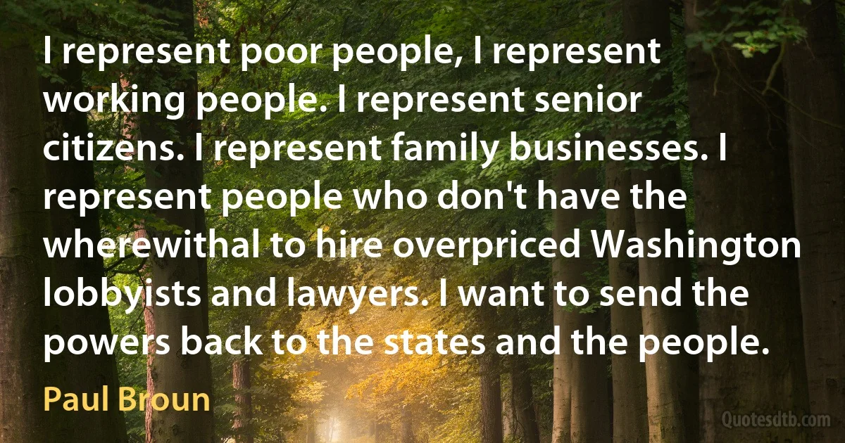 I represent poor people, I represent working people. I represent senior citizens. I represent family businesses. I represent people who don't have the wherewithal to hire overpriced Washington lobbyists and lawyers. I want to send the powers back to the states and the people. (Paul Broun)