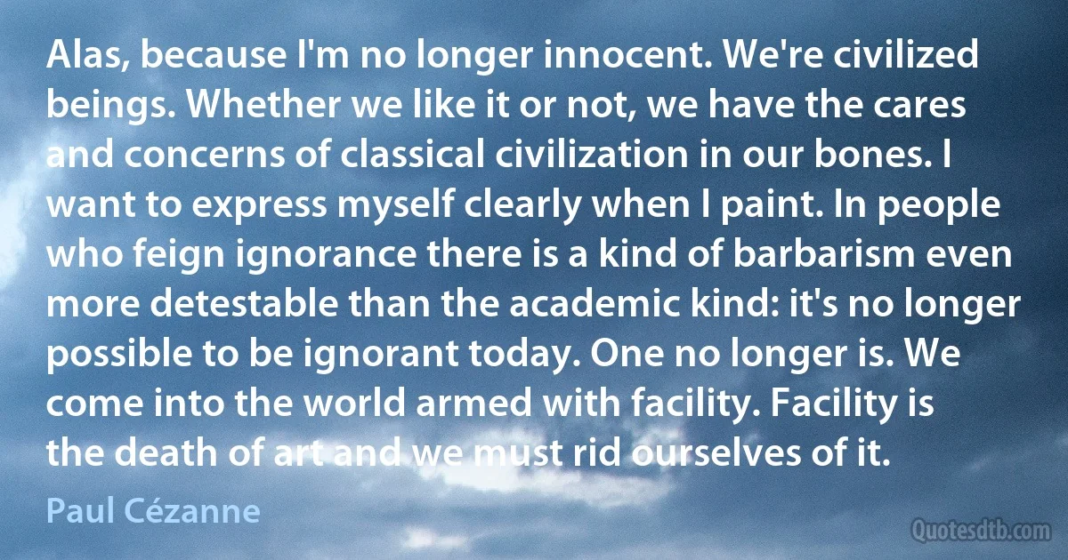 Alas, because I'm no longer innocent. We're civilized beings. Whether we like it or not, we have the cares and concerns of classical civilization in our bones. I want to express myself clearly when I paint. In people who feign ignorance there is a kind of barbarism even more detestable than the academic kind: it's no longer possible to be ignorant today. One no longer is. We come into the world armed with facility. Facility is the death of art and we must rid ourselves of it. (Paul Cézanne)