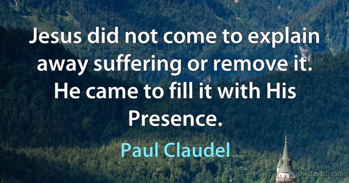 Jesus did not come to explain away suffering or remove it. He came to fill it with His Presence. (Paul Claudel)