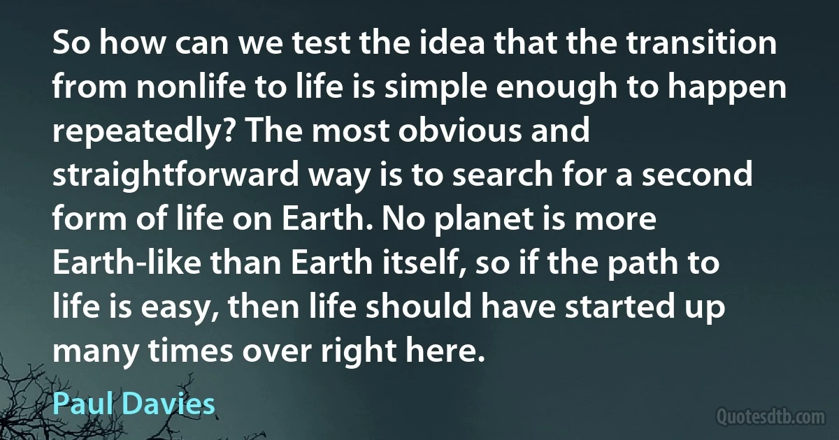 So how can we test the idea that the transition from nonlife to life is simple enough to happen repeatedly? The most obvious and straightforward way is to search for a second form of life on Earth. No planet is more Earth-like than Earth itself, so if the path to life is easy, then life should have started up many times over right here. (Paul Davies)