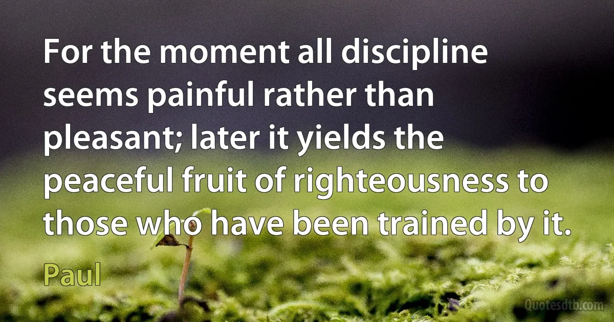 For the moment all discipline seems painful rather than pleasant; later it yields the peaceful fruit of righteousness to those who have been trained by it. (Paul)