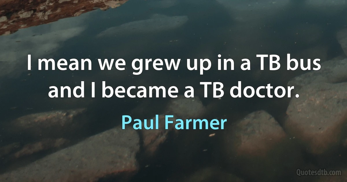 I mean we grew up in a TB bus and I became a TB doctor. (Paul Farmer)