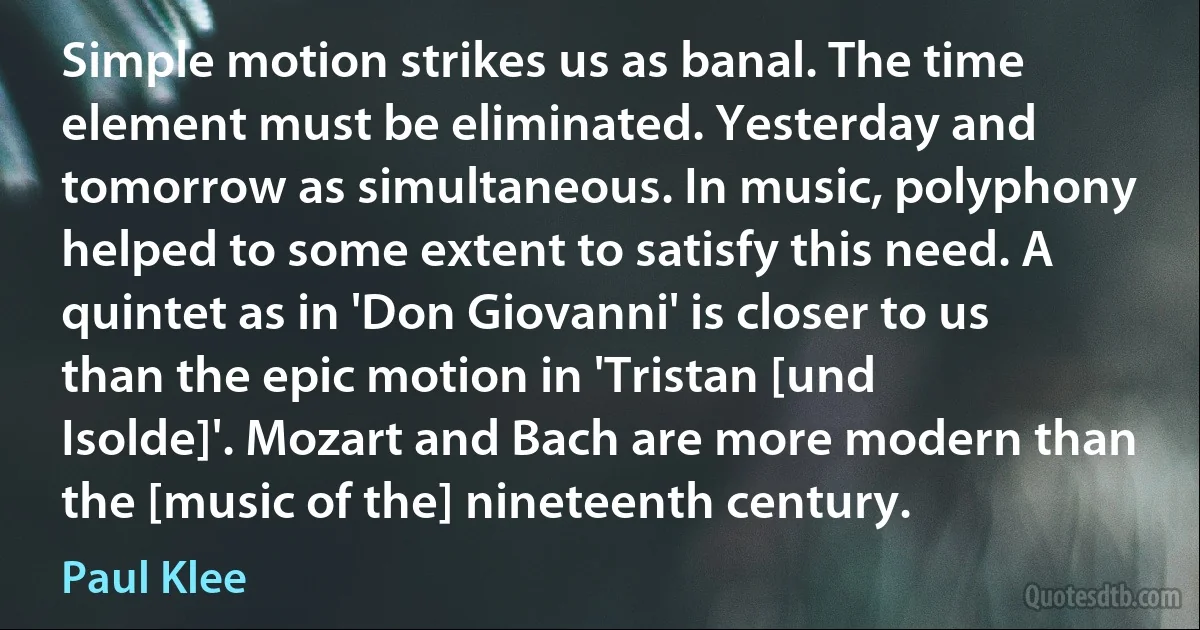 Simple motion strikes us as banal. The time element must be eliminated. Yesterday and tomorrow as simultaneous. In music, polyphony helped to some extent to satisfy this need. A quintet as in 'Don Giovanni' is closer to us than the epic motion in 'Tristan [und Isolde]'. Mozart and Bach are more modern than the [music of the] nineteenth century. (Paul Klee)