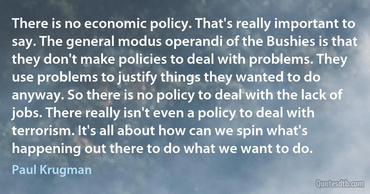 There is no economic policy. That's really important to say. The general modus operandi of the Bushies is that they don't make policies to deal with problems. They use problems to justify things they wanted to do anyway. So there is no policy to deal with the lack of jobs. There really isn't even a policy to deal with terrorism. It's all about how can we spin what's happening out there to do what we want to do. (Paul Krugman)