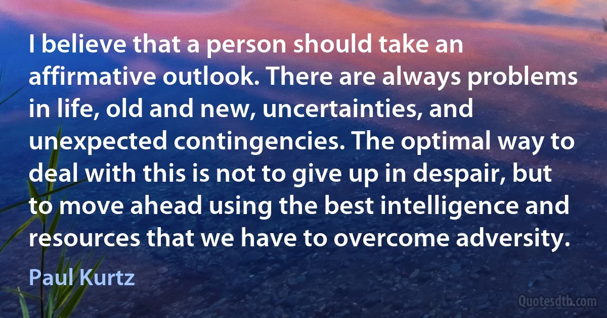 I believe that a person should take an affirmative outlook. There are always problems in life, old and new, uncertainties, and unexpected contingencies. The optimal way to deal with this is not to give up in despair, but to move ahead using the best intelligence and resources that we have to overcome adversity. (Paul Kurtz)