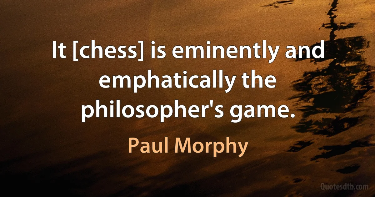 It [chess] is eminently and emphatically the philosopher's game. (Paul Morphy)