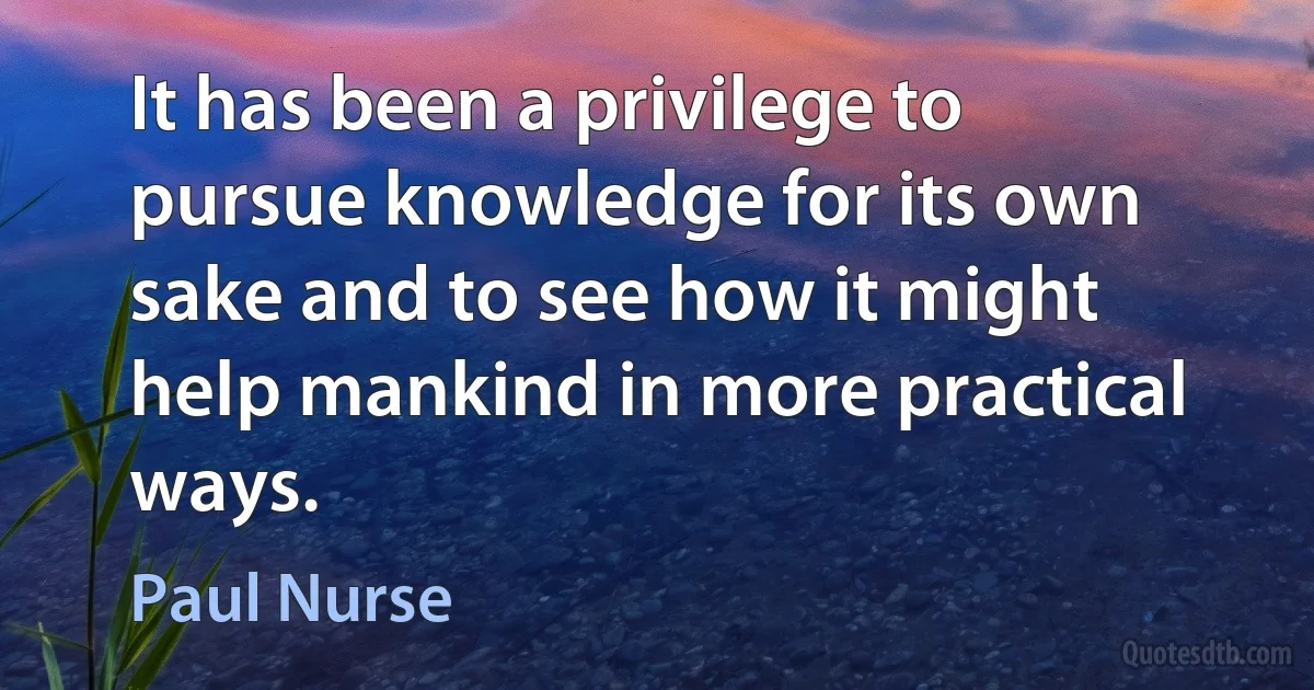 It has been a privilege to pursue knowledge for its own sake and to see how it might help mankind in more practical ways. (Paul Nurse)