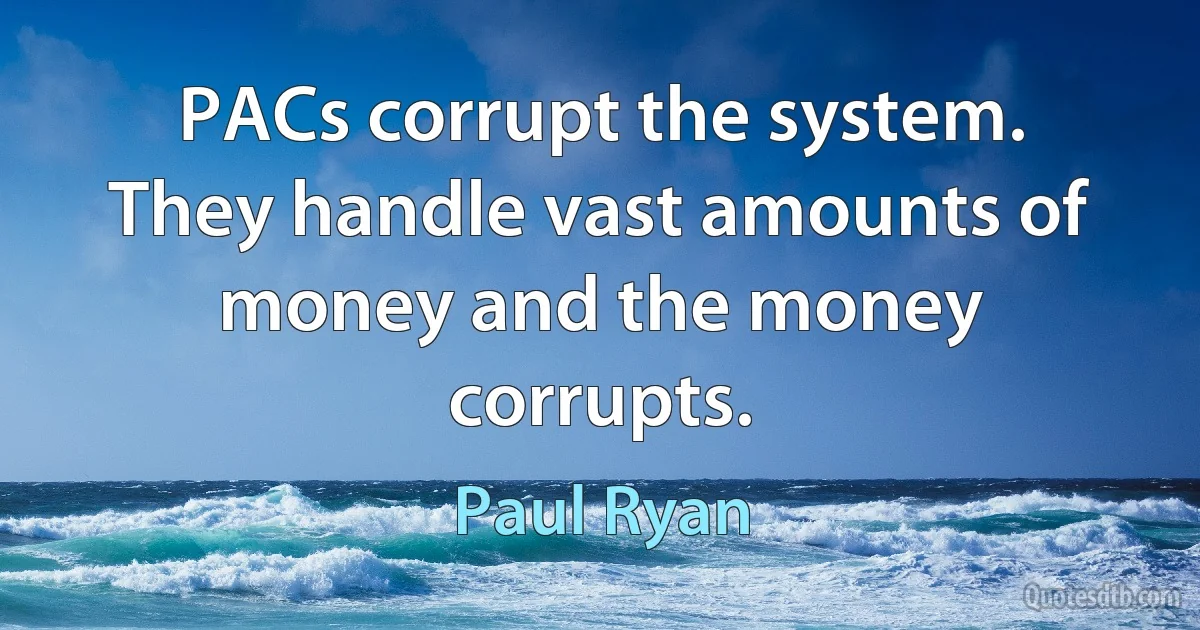 PACs corrupt the system. They handle vast amounts of money and the money corrupts. (Paul Ryan)