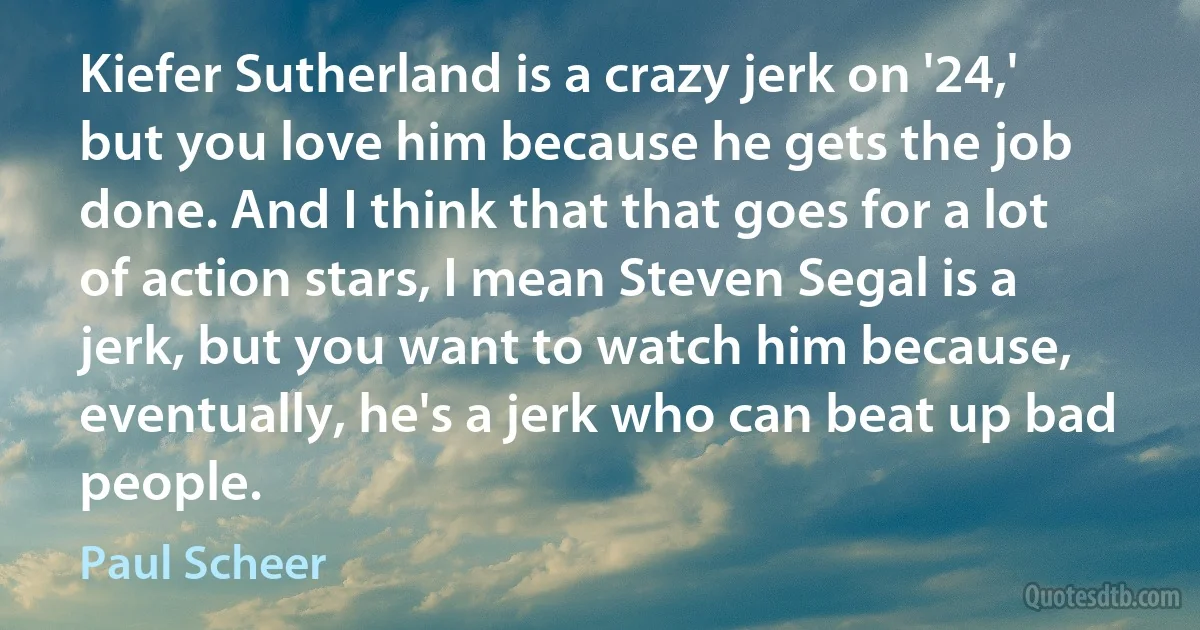 Kiefer Sutherland is a crazy jerk on '24,' but you love him because he gets the job done. And I think that that goes for a lot of action stars, I mean Steven Segal is a jerk, but you want to watch him because, eventually, he's a jerk who can beat up bad people. (Paul Scheer)