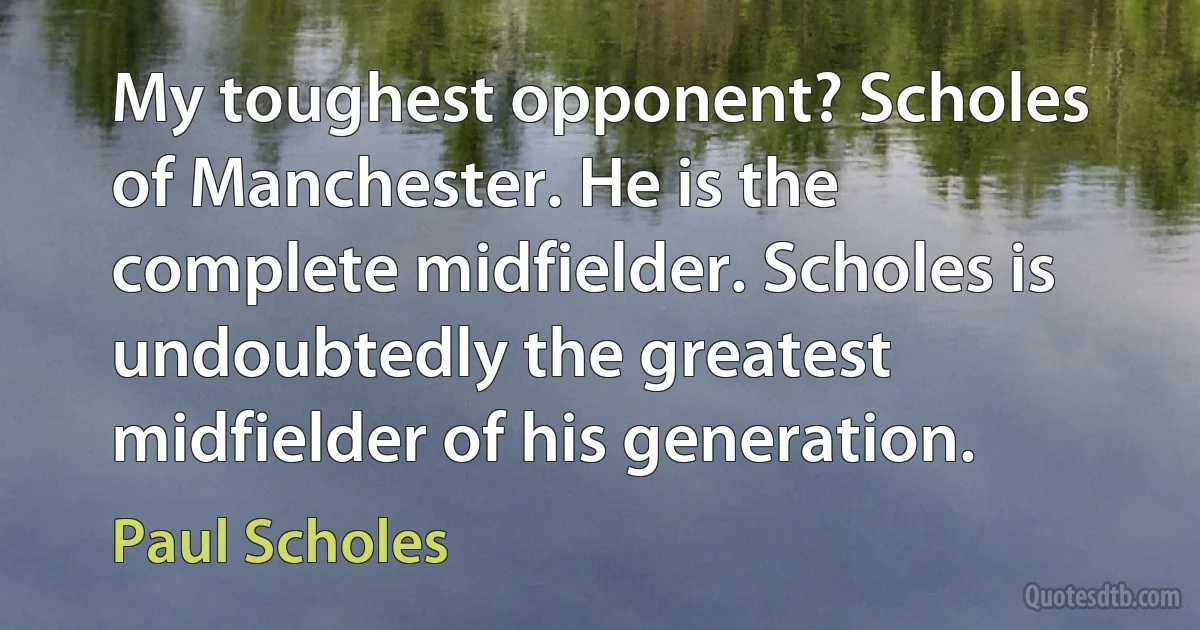 My toughest opponent? Scholes of Manchester. He is the complete midfielder. Scholes is undoubtedly the greatest midfielder of his generation. (Paul Scholes)