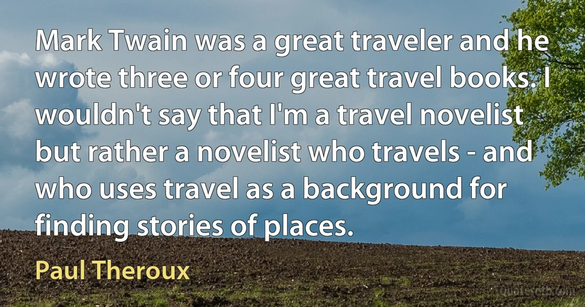 Mark Twain was a great traveler and he wrote three or four great travel books. I wouldn't say that I'm a travel novelist but rather a novelist who travels - and who uses travel as a background for finding stories of places. (Paul Theroux)