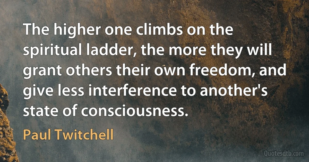 The higher one climbs on the spiritual ladder, the more they will grant others their own freedom, and give less interference to another's state of consciousness. (Paul Twitchell)