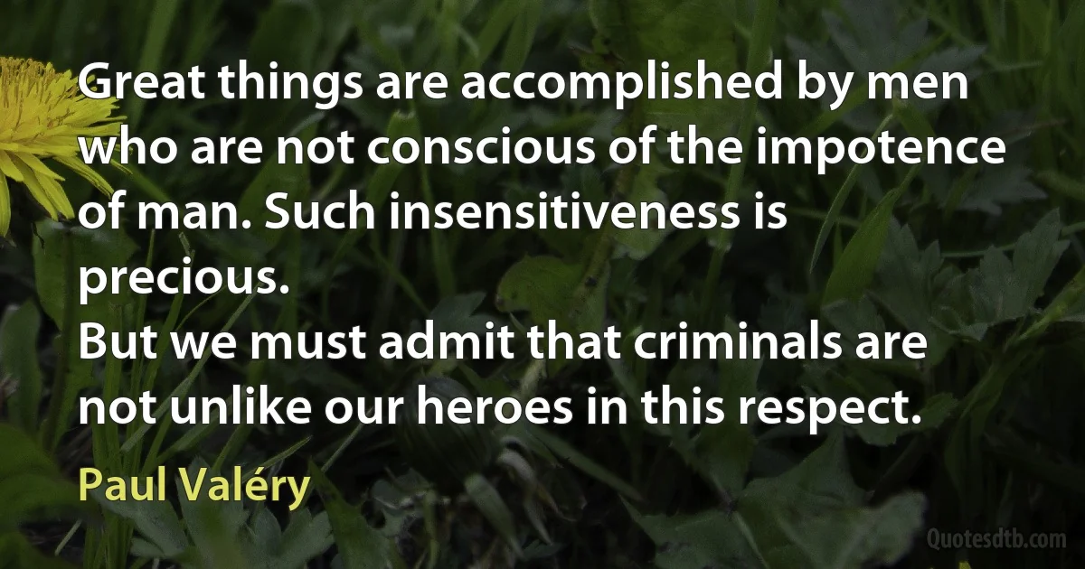 Great things are accomplished by men who are not conscious of the impotence of man. Such insensitiveness is precious.
But we must admit that criminals are not unlike our heroes in this respect. (Paul Valéry)