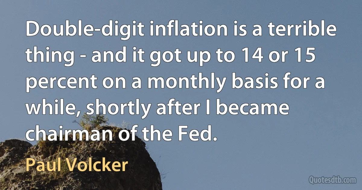 Double-digit inflation is a terrible thing - and it got up to 14 or 15 percent on a monthly basis for a while, shortly after I became chairman of the Fed. (Paul Volcker)