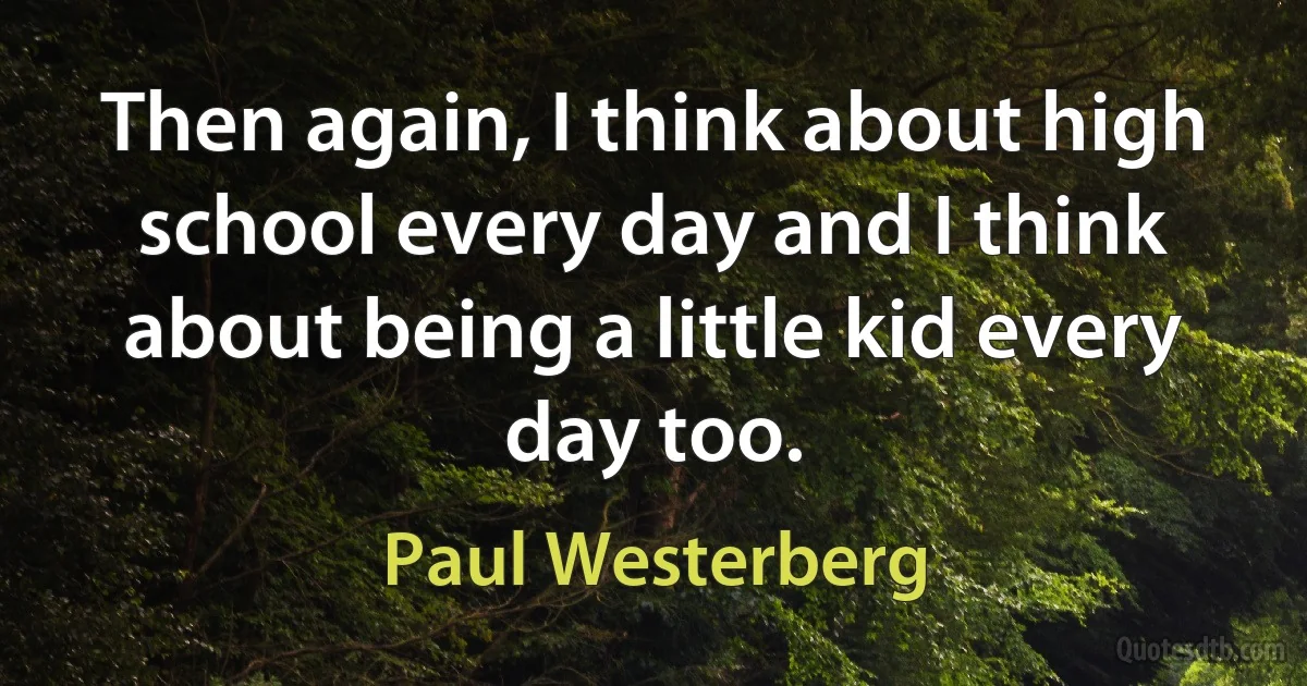 Then again, I think about high school every day and I think about being a little kid every day too. (Paul Westerberg)