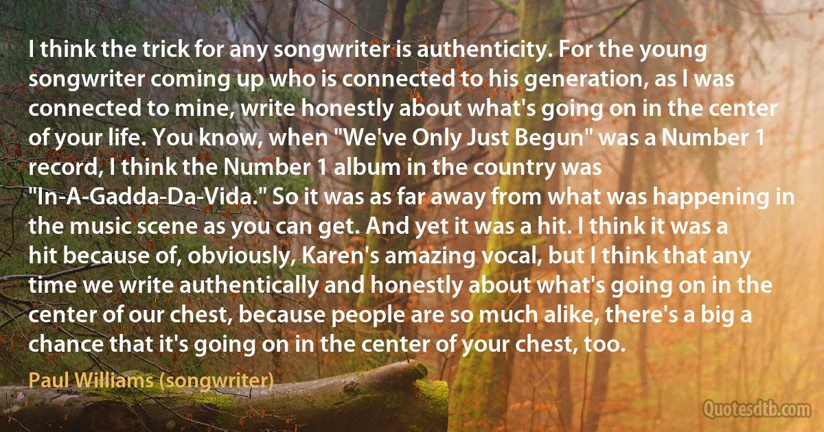 I think the trick for any songwriter is authenticity. For the young songwriter coming up who is connected to his generation, as I was connected to mine, write honestly about what's going on in the center of your life. You know, when "We've Only Just Begun" was a Number 1 record, I think the Number 1 album in the country was "In-A-Gadda-Da-Vida." So it was as far away from what was happening in the music scene as you can get. And yet it was a hit. I think it was a hit because of, obviously, Karen's amazing vocal, but I think that any time we write authentically and honestly about what's going on in the center of our chest, because people are so much alike, there's a big a chance that it's going on in the center of your chest, too. (Paul Williams (songwriter))