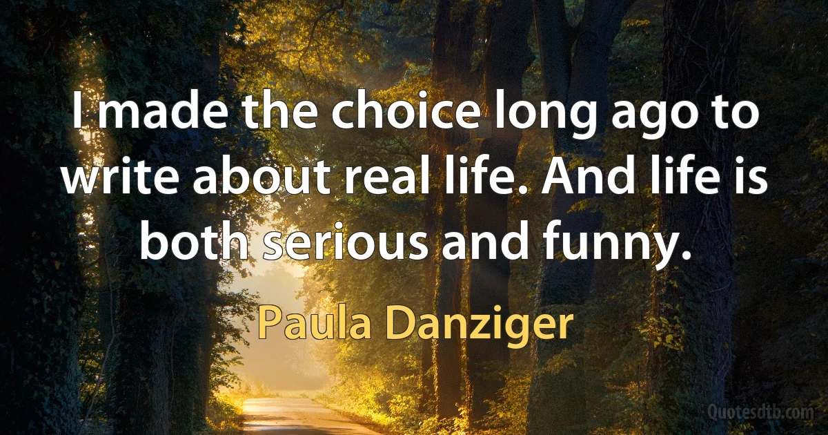 I made the choice long ago to write about real life. And life is both serious and funny. (Paula Danziger)