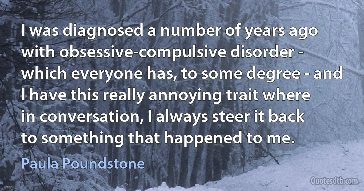 I was diagnosed a number of years ago with obsessive-compulsive disorder - which everyone has, to some degree - and I have this really annoying trait where in conversation, I always steer it back to something that happened to me. (Paula Poundstone)