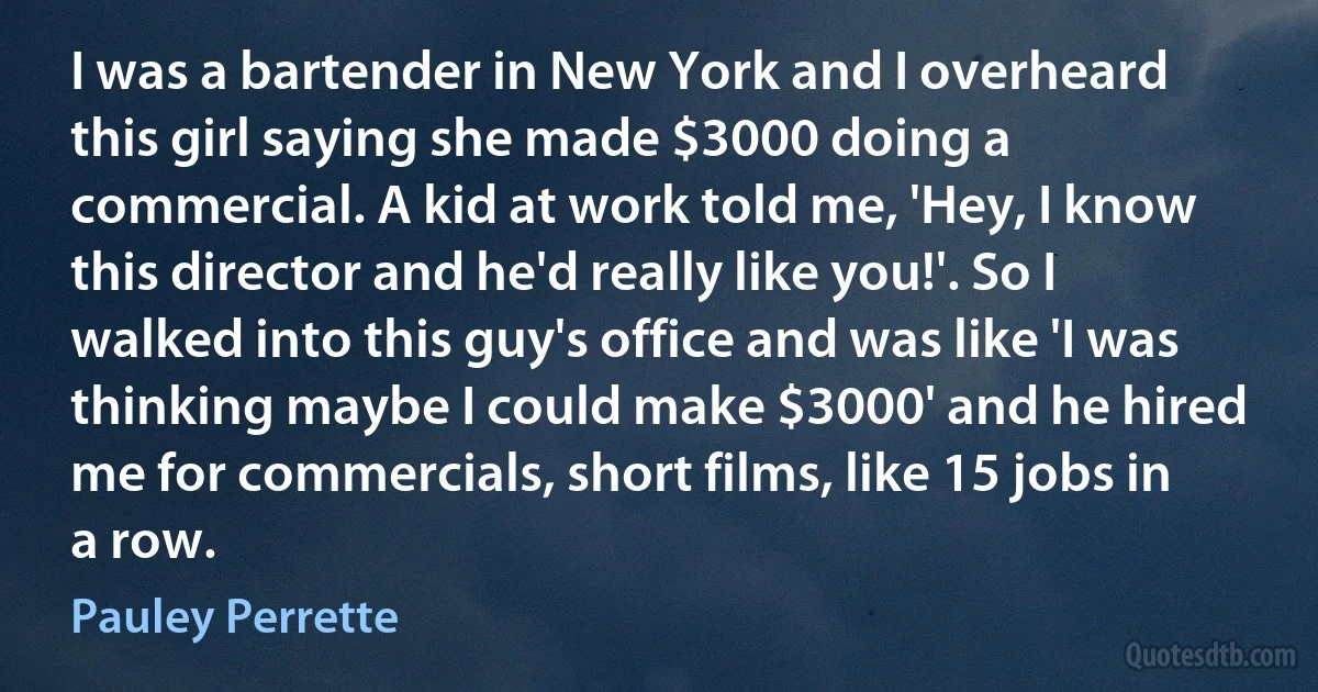 I was a bartender in New York and I overheard this girl saying she made $3000 doing a commercial. A kid at work told me, 'Hey, I know this director and he'd really like you!'. So I walked into this guy's office and was like 'I was thinking maybe I could make $3000' and he hired me for commercials, short films, like 15 jobs in a row. (Pauley Perrette)