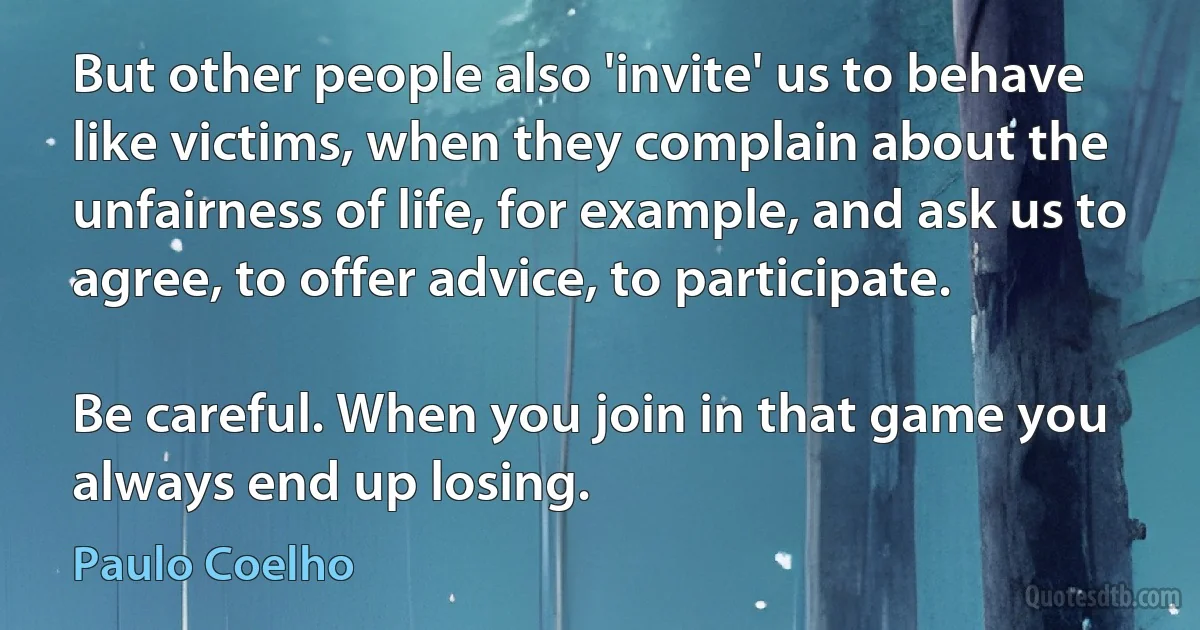 But other people also 'invite' us to behave like victims, when they complain about the unfairness of life, for example, and ask us to agree, to offer advice, to participate.

Be careful. When you join in that game you always end up losing. (Paulo Coelho)