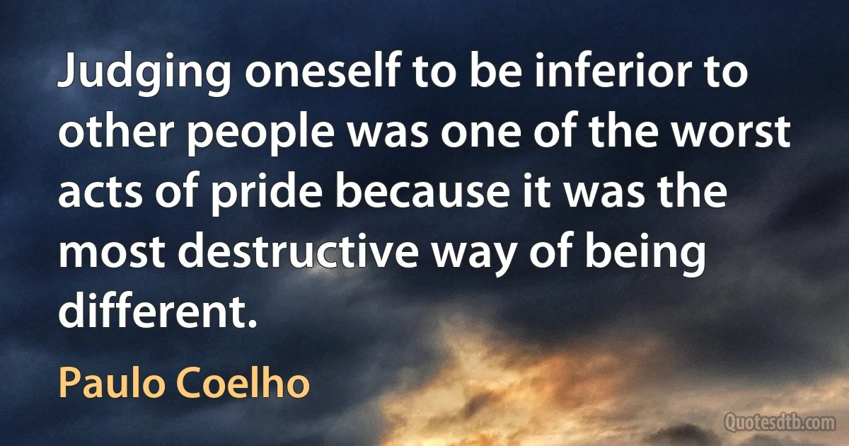 Judging oneself to be inferior to other people was one of the worst acts of pride because it was the most destructive way of being different. (Paulo Coelho)