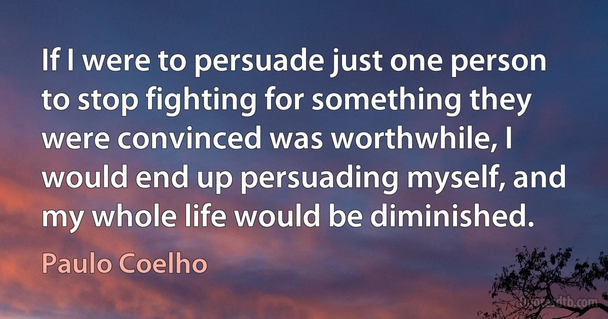 If I were to persuade just one person to stop fighting for something they were convinced was worthwhile, I would end up persuading myself, and my whole life would be diminished. (Paulo Coelho)