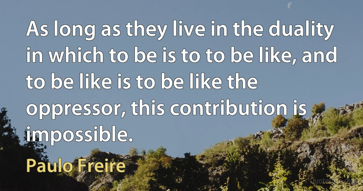 As long as they live in the duality in which to be is to to be like, and to be like is to be like the oppressor, this contribution is impossible. (Paulo Freire)