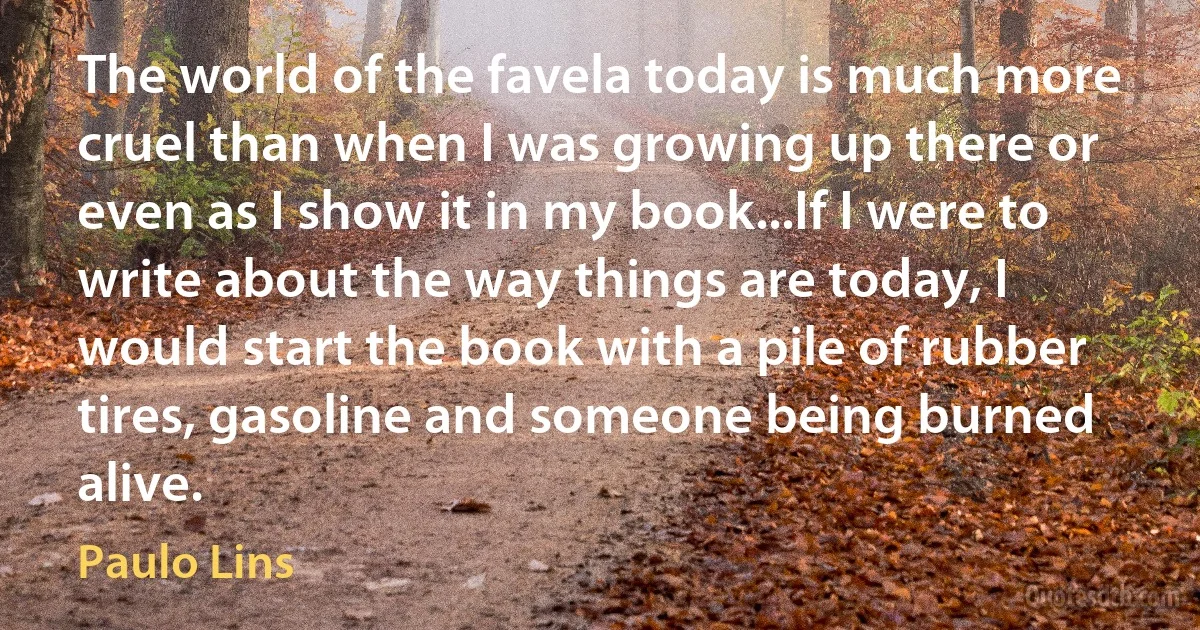 The world of the favela today is much more cruel than when I was growing up there or even as I show it in my book...If I were to write about the way things are today, I would start the book with a pile of rubber tires, gasoline and someone being burned alive. (Paulo Lins)