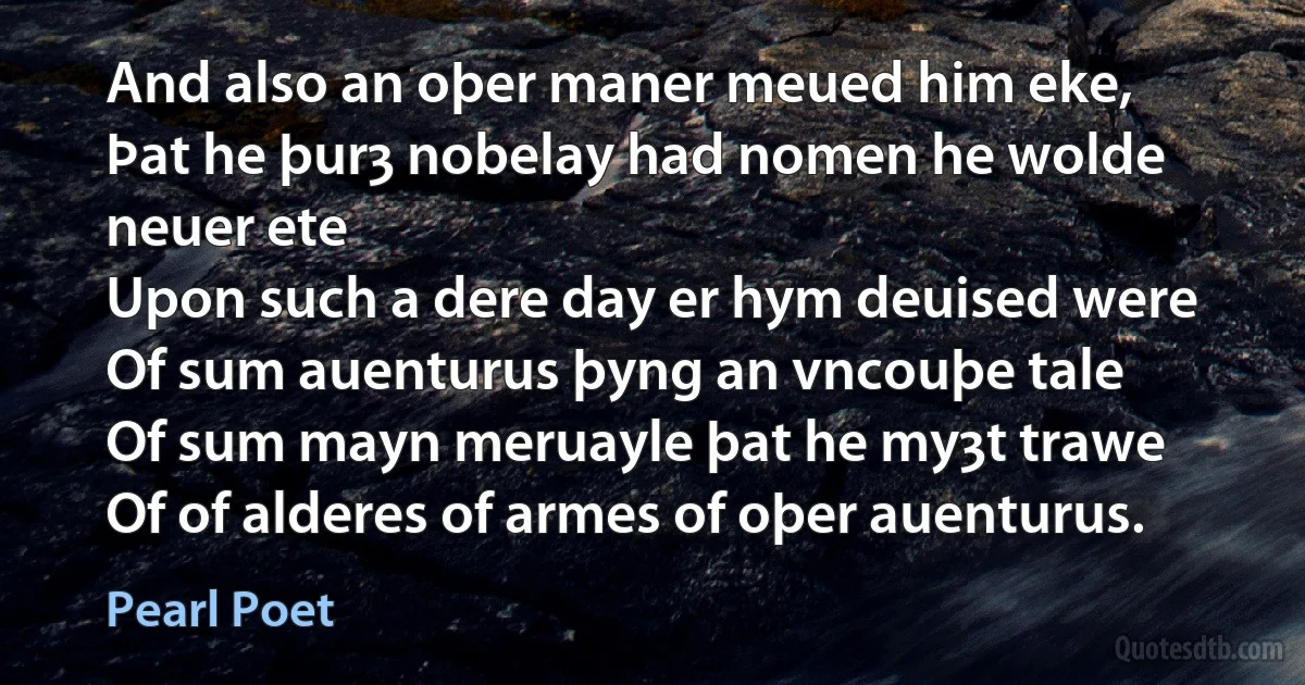 And also an oþer maner meued him eke,
Þat he þurȝ nobelay had nomen he wolde neuer ete
Upon such a dere day er hym deuised were
Of sum auenturus þyng an vncouþe tale
Of sum mayn meruayle þat he myȝt trawe
Of of alderes of armes of oþer auenturus. (Pearl Poet)