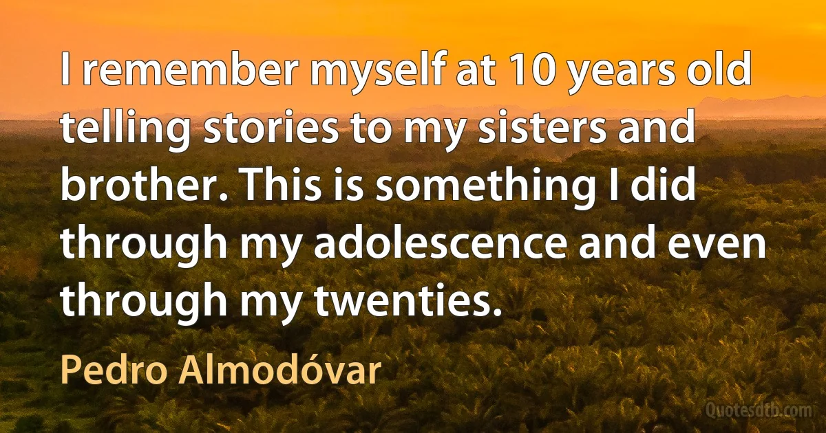 I remember myself at 10 years old telling stories to my sisters and brother. This is something I did through my adolescence and even through my twenties. (Pedro Almodóvar)