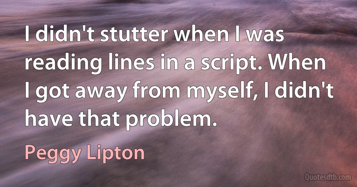 I didn't stutter when I was reading lines in a script. When I got away from myself, I didn't have that problem. (Peggy Lipton)