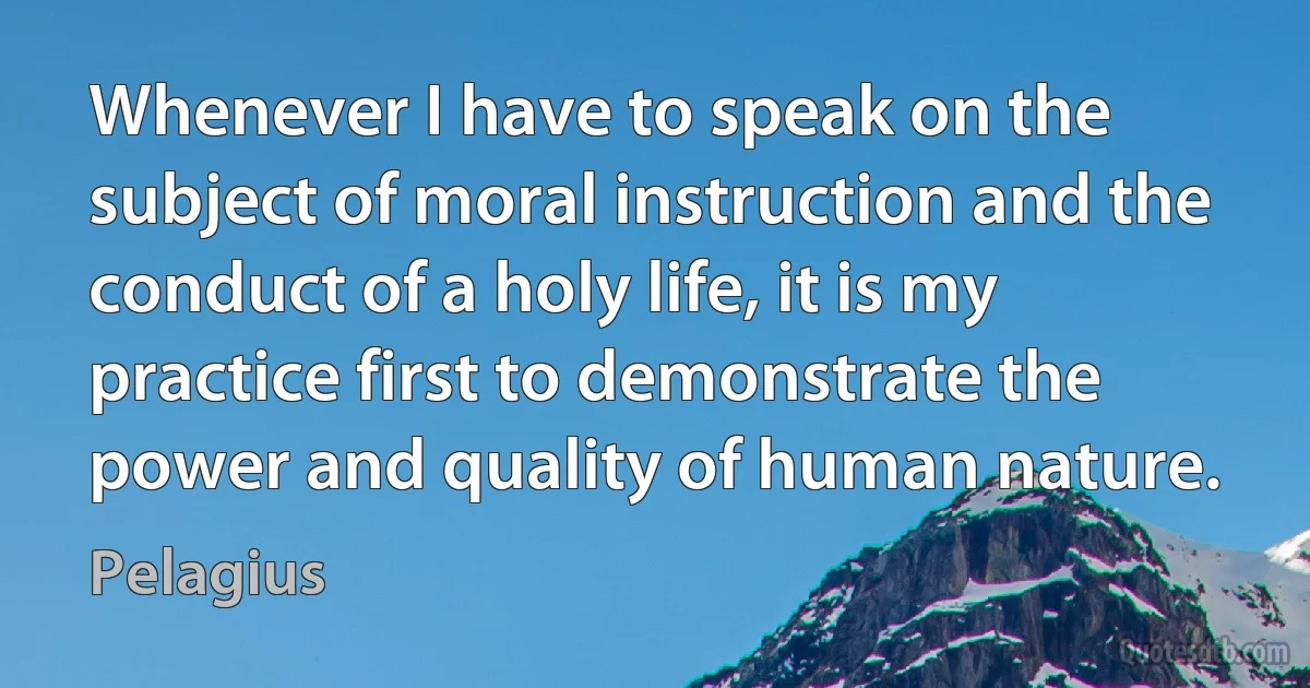 Whenever I have to speak on the subject of moral instruction and the conduct of a holy life, it is my practice first to demonstrate the power and quality of human nature. (Pelagius)