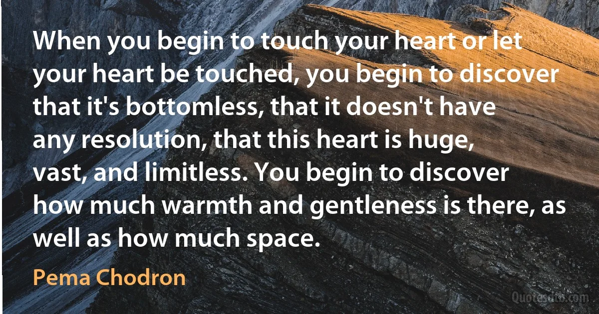 When you begin to touch your heart or let your heart be touched, you begin to discover that it's bottomless, that it doesn't have any resolution, that this heart is huge, vast, and limitless. You begin to discover how much warmth and gentleness is there, as well as how much space. (Pema Chodron)