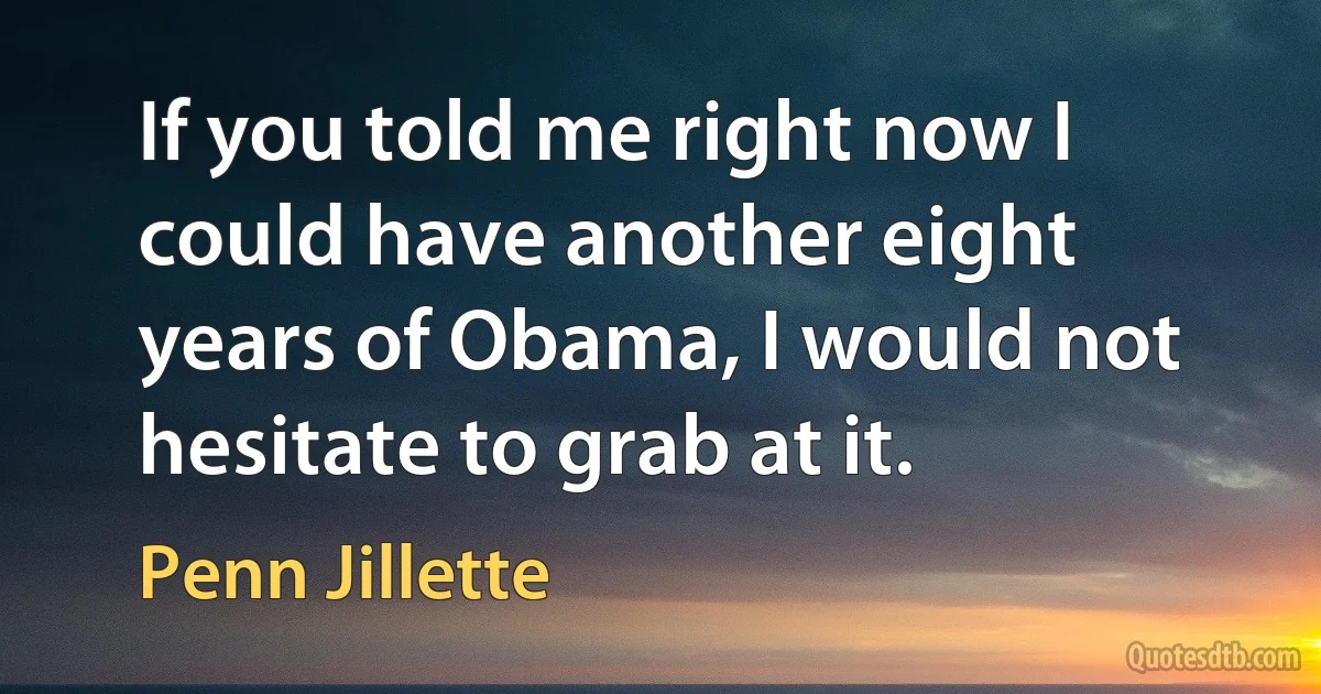 If you told me right now I could have another eight years of Obama, I would not hesitate to grab at it. (Penn Jillette)