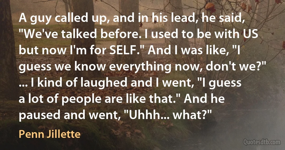 A guy called up, and in his lead, he said, "We've talked before. I used to be with US but now I'm for SELF." And I was like, "I guess we know everything now, don't we?" ... I kind of laughed and I went, "I guess a lot of people are like that." And he paused and went, "Uhhh... what?" (Penn Jillette)