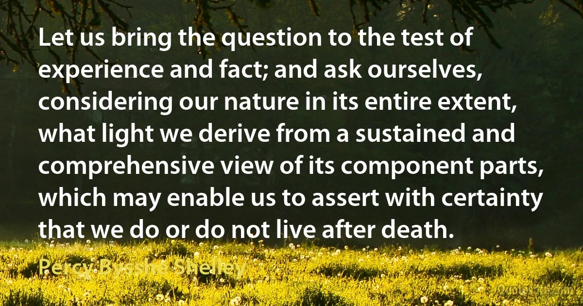 Let us bring the question to the test of experience and fact; and ask ourselves, considering our nature in its entire extent, what light we derive from a sustained and comprehensive view of its component parts, which may enable us to assert with certainty that we do or do not live after death. (Percy Bysshe Shelley)