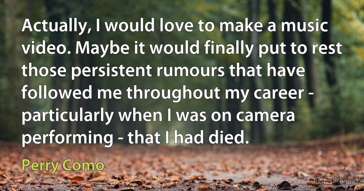 Actually, I would love to make a music video. Maybe it would finally put to rest those persistent rumours that have followed me throughout my career - particularly when I was on camera performing - that I had died. (Perry Como)