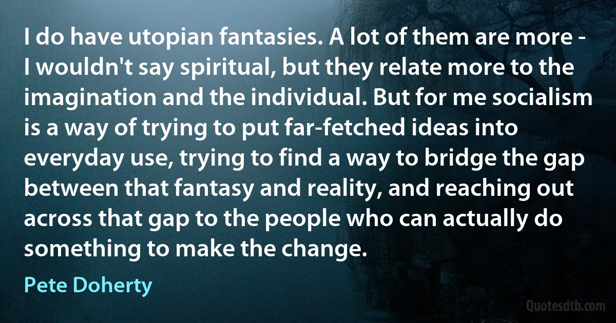 I do have utopian fantasies. A lot of them are more - I wouldn't say spiritual, but they relate more to the imagination and the individual. But for me socialism is a way of trying to put far-fetched ideas into everyday use, trying to find a way to bridge the gap between that fantasy and reality, and reaching out across that gap to the people who can actually do something to make the change. (Pete Doherty)