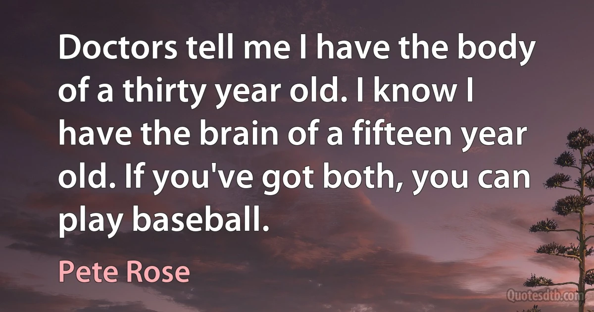 Doctors tell me I have the body of a thirty year old. I know I have the brain of a fifteen year old. If you've got both, you can play baseball. (Pete Rose)